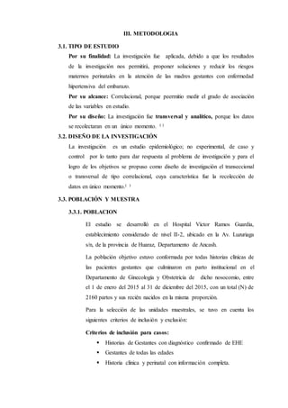 III. METODOLOGIA
3.1. TIPO DE ESTUDIO
Por su finalidad: La investigación fue aplicada, debido a que los resultados
de la investigación nos permitirá, proponer soluciones y reducir los riesgos
maternos perinatales en la atención de las madres gestantes con enfermedad
hipertensiva del embarazo.
Por su alcance: Correlacional, porque peermitio medir el grado de asociación
de las variables en estudio.
Por su diseño: La investigación fue transversal y analítico, porque los datos
se recolectaran en un único momento. ( )
3.2. DISEÑO DE LA INVESTIGACIÓN
La investigación es un estudio epidemiológico; no experimental, de caso y
control por lo tanto para dar respuesta al problema de investigación y para el
logro de los objetivos se propuso como diseño de investigación el transeccional
o transversal de tipo correlacional, cuya característica fue la recolección de
datos en único momento.( )
3.3. POBLACIÓN Y MUESTRA
3.3.1. POBLACION
El estudio se desarrolló en el Hospital Víctor Ramos Guardia,
establecimiento considerado de nivel II-2, ubicado en la Av. Luzuriaga
s/n, de la provincia de Huaraz, Departamento de Ancash.
La población objetivo estuvo conformada por todas historias clínicas de
las pacientes gestantes que culminaron en parto institucional en el
Departamento de Ginecología y Obstetricia de dicho nosocomio, entre
el 1 de enero del 2015 al 31 de diciembre del 2015, con un total (N) de
2160 partos y sus recién nacidos en la misma proporción.
Para la selección de las unidades muestrales, se tuvo en cuenta los
siguientes criterios de inclusión y exclusión:
Criterios de inclusión para casos:
 Historias de Gestantes con diagnóstico confirmado de EHE
 Gestantes de todas las edades
 Historia clínica y perinatal con información completa.
 