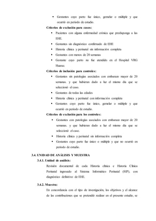  Gestantes cuyo parto fue único, gemelar o múltiple y que
ocurrió en periodo de estudio.
Criterios de exclusión para casos:
 Pacientes con alguna enfermedad crónica que predisponga a las
EHE.
 Gestantes sin diagnóstico confirmado de EHE
 Historia clínica y perinatal sin información completa
 Gestantes con menos de 20 semanas
 Gestante cuyo parto no fue atendido en el Hospital VRG
Huaraz.
Criterios de inclusión para controles:
 Gestantes sin patologías asociados con embarazo mayor de 20
semanas. y que hubieran dado a luz el mismo día que se
seleccionó el caso.
 Gestantes de todas las edades
 Historia clínica y perinatal con información completa
 Gestantes cuyo parto fue único, gemelar o múltiple y que
ocurrió en periodo de estudio.
Criterios de exclusión para los controles:
 Gestantes con patologías asociados con embarazo mayor de 20
semanas. y que hubieran dado a luz el mismo día que se
seleccionó el caso.
 Historia clínica y perinatal sin información completa
 Gestantes cuyo parto fue único o múltiple y que no ocurrió en
periodo de estudio.
3.4. UNIDAD DE ANÁLISIS Y MUESTRA
3.4.1. Unidad de análisis:
Revisión documental de cada Historia clínica e Historia Clínica
Perinatal ingresado al Sistema Informático Perinatal (SIP), con
diagnóstico definitivo de EHE.
3.4.2. Muestra:
En concordancia con el tipo de investigación, los objetivos y el alcance
de las contribuciones que se pretendió realizar en el presente estudio, se
 