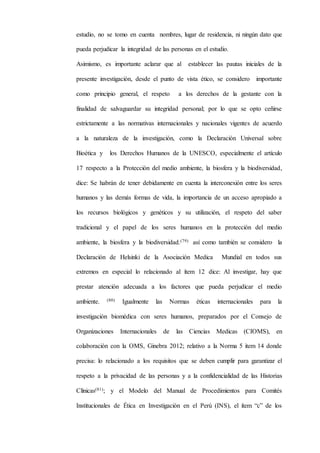 estudio, no se tomo en cuenta nombres, lugar de residencia, ni ningún dato que
pueda perjudicar la integridad de las personas en el estudio.
Asimismo, es importante aclarar que al establecer las pautas iniciales de la
presente investigación, desde el punto de vista ético, se considero importante
como principio general, el respeto a los derechos de la gestante con la
finalidad de salvaguardar su integridad personal; por lo que se opto ceñirse
estrictamente a las normativas internacionales y nacionales vigentes de acuerdo
a la naturaleza de la investigación, como la Declaración Universal sobre
Bioética y los Derechos Humanos de la UNESCO, especialmente el artículo
17 respecto a la Protección del medio ambiente, la biosfera y la biodiversidad,
dice: Se habrán de tener debidamente en cuenta la interconexión entre los seres
humanos y las demás formas de vida, la importancia de un acceso apropiado a
los recursos biológicos y genéticos y su utilización, el respeto del saber
tradicional y el papel de los seres humanos en la protección del medio
ambiente, la biosfera y la biodiversidad.(79) así como también se considero la
Declaración de Helsinki de la Asociación Medica Mundial en todos sus
extremos en especial lo relacionado al ítem 12 dice: Al investigar, hay que
prestar atención adecuada a los factores que pueda perjudicar el medio
ambiente. (80) Igualmente las Normas éticas internacionales para la
investigación biomédica con seres humanos, preparados por el Consejo de
Organizaciones Internacionales de las Ciencias Medicas (CIOMS), en
colaboración con la OMS, Ginebra 2012; relativo a la Norma 5 item 14 donde
precisa: lo relacionado a los requisitos que se deben cumplir para garantizar el
respeto a la privacidad de las personas y a la confidencialidad de las Historias
Clínicas(81); y el Modelo del Manual de Procedimientos para Comités
Institucionales de Ética en Investigación en el Perú (INS), el ítem “c” de los
 