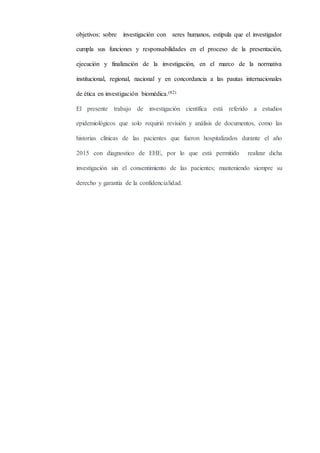 objetivos: sobre investigación con seres humanos, estipula que el investigador
cumpla sus funciones y responsabilidades en el proceso de la presentación,
ejecución y finalización de la investigación, en el marco de la normativa
institucional, regional, nacional y en concordancia a las pautas internacionales
de ética en investigación biomédica.(82)
El presente trabajo de investigación científica está referido a estudios
epidemiológicos que solo requirió revisión y análisis de documentos, como las
historias clínicas de las pacientes que fueron hospitalizados durante el año
2015 con diagnostico de EHE, por lo que está permitido realizar dicha
investigación sin el consentimiento de las pacientes; manteniendo siempre su
derecho y garantía de la confidencialidad.
 