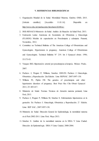 V. REFERENCIAS BIBLIOGRÁFICAS
1. Organización Mundial de la Salud. Mortalidad Materna. Ginebra: OMS; 2015.
[Artículo científico]. [Accedido: 11.01.16]. Disponible en:
http://www.who.int/mediacentre/factsheets/fs348/es/.
2. DGE-RENACE-Ministerio de Salud. Análisis de Situación de Salud Perú. 2013.
3. Federación Latino Americana de Sociedades de Obstetricia y Ginecología
(FLASOG) Modulo de capacitación en Preeclampsia y eclampsia. Panamá,
Noviembre, 2012.
4. Committee on Technical Bulletins of The American College of Obstetricians and
Gynecologists. Hypertension in pregnancy. American College of Obstetricians
and Gynecologists. Technical Bulletins N° 219. Int J Gynaecol obstet. 1996;
53:175-83.
5. Vázquez RJG. Hipertensión arterial por preeclampsia-eclampsia. México: Prado,
2007.
6. Pacheco. J, Wagner P, Williams, Sanchez. EHE.EN: Pacheco J: Ginecología,
Obstetricia y Reproducción 2da Edición. Lima REPSAC. 2007:1097-130.
7. Williams PJ, Pipkin FB: The genetics of preeclampsia and other
hypertensive disorders of pregnancy. Best Pract Res Clin Obstet Gynaecol
2011; 25: 405-417.
8. Ministerio de Salud. Normas Técnicas de Atención materna perinatal, Lima
Perú, 2013.
9. Pacheco J, Wagner P, Williams M, Sánchez S. Enfermedades hipertensivas en la
gestación. En: Pacheco J. Ginecología, Obstetricia y Reproducción. 2°. Edición.
Lima: REP SAC., 2007:1097-130.
10. Ministerio de Salud. Dirección General de Epidemiologia, la mortalidad materna
en el Perú 2002-2011. Lima Perú. Mayo 2013.
11. Sánchez S. Análisis de la mortalidad materna en la DISA V Lima Ciudad.
Dirección de Epidemiologia. DISA V Lima Ciudad, 2000-2004.
 