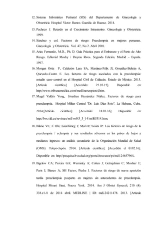 12. Sistema Informático Perinatal (SIS) del Departamento de Ginecología y
Obstetricia Hospital Víctor Ramos Guardia de Huaraz, 2014.
13. Pacheco J. Retardo en el Crecimiento Intrauterino. Ginecología y Obstetricia.
1999.
14. Sánchez y col. Factores de riesgo: Preeclampsia en mujeres peruanas.
Ginecología y Obstetricia. Vol. 47, No 2. Abril 2001.
15. Arias Fernando, M.D., Ph. D. Guía Práctica para el Embarazo y el Parto de Alto
Riesgo. Editorial Mosby / Doyma libros. Segunda Edición. Madrid – España.
1997.
16. Morgan Ortiz F, Calderón Lara SA, Martínez-Félix JI, González-Beltrán A,
Quevedo-Castro E. Los factores de riesgo asociados con la preeclampsia:
estudio caso-control en el Hospital Civil de Culiacán. Estado de México. 2015.
[Artículo científico] [Accedido: 25.10.15]. Disponible en:
http://www.tribunamedica.com/medlinexespanol.htm.
17. Magel Valdés Yong, Jónathan Hernández Núñez. Factores de riesgo para
preeclampsia. Hospital Militar Central "Dr. Luis Díaz Soto". La Habana, Cuba.
2014 [Artículo científico]. [Accedido: 18.01.16]. Disponible en:
http://bvs.sld.cu/revistas/mil/vol43_3_14/mil05314.htm.
18. Bilano VL; E Ota; Ganchimeg T; Mori R; Souza JP. Los factores de riesgo de la
preeclampsia / eclampsia y sus resultados adversos en los países de bajos y
medianos ingresos: un análisis secundario de la Organización Mundial de Salud
(OMS). Tokyo-Japón. 2014. [Artículo científico]. [Accedido el 0102.16].
Disponible en: http://pesquisa.bvsalud.org/portal/resource/pt/mdl-24657964.
19. Bigelow CA; Pereira GA; Warmsley A; Cohen J; Getrajdman C; Moshier E;
Paris J; Bianco A; SH Factor; Piedra J. Factores de riesgo de nueva aparición
tardía preeclampsia posparto en mujeres sin antecedentes de preeclampsia.
Hospital Mount Sinai, Nueva York. 2014. Am J Obstet Gynecol; 210 (4):
338.e1-8 de 2014 abril. MEDLINE | ID: mdl-24211478. 2013. [Artículo
 