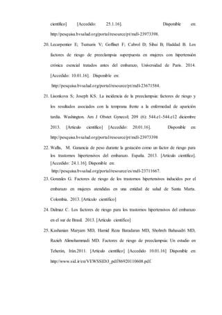 científico] [Accedido: 25.1.16]. Disponible en:
http://pesquisa.bvsalud.org/portal/resource/pt/mdl-23973398.
20. Lecarpentier E; Tsatsaris V; Goffinet F; Cabrol D; Sibai B; Haddad B. Los
factores de riesgo de preeclampsia superpuesta en mujeres con hipertensión
crónica esencial tratados antes del embarazo, Universidad de Paris. 2014.
[Accedido: 10.01.16]. Disponible en:
http://pesquisa.bvsalud.org/portal/resource/pt/mdl-23671584.
21. Lisonkova S; Joseph KS. La incidencia de la preeclampsia: factores de riesgo y
los resultados asociados con la temprana frente a la enfermedad de aparición
tardía. Washington. Am J Obstet Gynecol; 209 (6): 544.e1-544.e12 diciembre
2013. [Artículo científico] [Accedido: 20.01.16]. Disponible en:
http://pesquisa.bvsalud.org/portal/resource/pt/mdl-23973398
22. Wallis, M. Ganancia de peso durante la gestación como un factor de riesgo para
los trastornos hipertensivos del embarazo. España. 2013. [Artículo científico].
[Accedido: 24.1.16]. Disponible en:
http://pesquisa.bvsalud.org/portal/resource/es/mdl-23711667.
23. Gonzales G. Factores de riesgo de los trastornos hipertensivos inducidos por el
embarazo en mujeres atendidas en una entidad de salud de Santa Marta.
Colombia. 2013. [Artículo científico]
24. Dalmaz C. Los factores de riesgo para los trastornos hipertensivos del embarazo
en el sur de Brasil. 2013. [Artículo científico]
25. Kashanian Maryam MD, Hamid Reza Baradaran MD, Shohreh Bahasadri MD,
Razieh Alimohammadi MD. Factores de riesgo de preeclampsia: Un estudio en
Teherán, Irán.2011. [Artículo científico] [Accedido 10.01.16] Disponible en:
http://www.sid.ir/en/VEWSSID/J_pdf/86920110608.pdf.
 