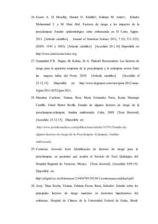 26. Essam A. El Moselhy; Hamed O. Khalifa1; Soliman M. Amer1, Khadra
Mohammad I. y M. Hani Abd. Factores de riesgo y los impactos de la
preeclampsia: Estudio epidemiológico entre embarazada en El Cairo, Egipto.
2011. [Artículo científico]. Journal of American Science 2011; 7 (5): 311-323].
(ISSN: 1545 a 1003). [Artículo científico] [Accedido 20.1.16] Disponible en:
http://www.americanscience.org.
27. Nanjundan P.R. Bagaa, JK Kalraa, JS A. Thakurb Raveeendran. Los factores de
riesgo para la aparición temprana de la preeclampsia y la eclampsia severa Entre
las mujeres indias del Norte. 2010. [Artículo científico]. [Accedido el
23.12.15]. Disponible en: http.//www.degruyter.com/view/jpme.2012.issue-
4/jpm-2011-0252/jpm-2011.
28. Marañon Cardone, Tatiana, Rosa Maria Fernandez Parra, Kenia Mastrapa
Cantillo, Grisel Bertot Revilla. Estudio de algunos factores de riesgo de la
preeclampsia-eclampsia. Analisis multivariado. Cuba, 2009. [Tesis Doctoral].
[Accedido 23.12.15]. Disponible en:
http://www.portalesmedicos.com/publicaciones/articles/1670/1/Estudio-de-
algunos-factores-de-riesgo-de-la-Preeclampsia--Eclampsia.-Analisis-
multivariado.
29. Contreras Acevedo Karl. Identificación de factores de riesgo para la
preeclampsia, en pacientes que acuden al Servicio de Toco Quirúrgico del
Hospital Regional de Veracruz. México. [Tesis doctoral]. [Accedido 9.09.15].
Disponible en:
http://cdigital.uv.mx/bitstream/123456789/39158/1/contrerasacevedokarl.pdf.
30. Assis, Thais Rocha; Viviana, Fabiana Pavan; Rassi, Salvador. Estudio sobre los
principales factores de riesgo maternos en trastornos hipertensivos del
embarazo, Hospital de Clínicas de la Universidad Federal de Goiás, Brazil.
 