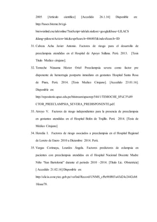 2005 [Artículo científico] [Accedido 26.1.16] Disponible en:
http://bases.bireme.br/cgi-
bin/wxislind.exe/iah/online/?IsisScript=iah/iah.xis&src=google&base=LILACS
&lang=p&nextAction=lnk&exprSearch=486803&indexSearch=ID
31. Cabeza Acha Javier Antonio. Factores de riesgo para el desarrollo de
preeclampsia atendidas en el Hospital de Apoyo Sullana. Perú. 2013. [Tesis
Titulo Medico cirujano].
32. Temoche Nizaama Héctor Oriol. Preeclampsia severa como factor pre
disponente de hemorragia postparto inmediato en gestantes Hospital Santa Rosa
de Piura, Perú. 2014. [Tesis Medico Cirujano]. [Accedido 23.01.16].
Disponible en:
http://repositorio.upao.edu.pe/bitstream/upaorep/544/1/TEMOCHE_H%C3%89
CTOR_PREECLAMPSIA_SEVERA_PREDISPONENTE.pdf.
33. Arroyo V. Factores de riesgo independientes para la presencia de preeclampsia
en gestantes atendidas en el Hospital Belén de Trujillo. Perú 2014. [Tesis de
Médico Cirujano]
34. Heredia I. Factores de riesgo asociados a preeclampsia en el Hospital Regional
de Loreto de Enero 2010 a Diciembre 2014. Perú.
35. Vargas Corimaya, Lourdes Ángela. Factores predictores de eclampsia en
pacientes con preeclampsia atendidas en el Hospital Nacional Docente Madre
Niño “San Bartolomé” durante el periodo 2010 –2014. [Título Lic. Obstetricia]
[ Accedido 21.02.16] Disponible en:
http://alicia.concytec.gob.pe/vufind/Record/UNMS_cf9e90f803a43d24c2442cb8
1feaae78.
 