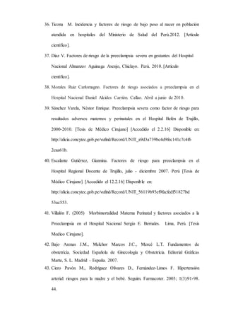36. Ticona M. Incidencia y factores de riesgo de bajo peso al nacer en población
atendida en hospitales del Ministerio de Salud del Perú.2012. [Artículo
científico].
37. Díaz V. Factores de riesgo de la preeclampsia severa en gestantes del Hospital
Nacional Almanzor Aguinaga Asenjo, Chiclayo. Perú. 2010. [Artículo
científico].
38. Morales Ruiz Carlomagno. Factores de riesgo asociados a preeclampsia en el
Hospital Nacional Daniel Alcides Carrión. Callao. Abril a junio de 2010.
39. Sánchez Varela, Néstor Enrique. Preeclampsia severa como factor de riesgo para
resultados adversos maternos y perinatales en el Hospital Belén de Trujillo,
2000-2010. [Tesis de Médico Cirujano] [Accedido el 2.2.16] Disponible en:
http://alicia.concytec.gob.pe/vufind/Record/UNIT_a9d3a739bc4d9fec141c7c4f6
2caa61b.
40. Escalante Gutiérrez, Giannina. Factores de riesgo para preeclampsia en el
Hospital Regional Docente de Trujillo, julio - diciembre 2007. Perú [Tesis de
Médico Cirujano] [Accedido el 12.2.16] Disponible en:
http://alicia.concytec.gob.pe/vufind/Record/UNIT_56119b93ef9facfedf51827bd
53ac553.
41. Villalón F. (2005) Morbimortalidad Materna Perinatal y factores asociados a la
Preeclampsia en el Hospital Nacional Sergio E. Bernales. Lima, Perú. [Tesis
Medico Cirujano].
42. Bajo Arenas J.M., Melchor Marcos J.C., Mercé L.T. Fundamentos de
obstetricia. Sociedad Española de Ginecología y Obstetricia. Editorial Gráficas
Marte, S. L. Madrid – España. 2007.
43. Ciero Pavón M., Rodríguez Olivares D., Fernández-Limos F. Hipertensión
arterial: riesgos para la madre y el bebé. Seguim. Farmacoter. 2003; 1(3):91-98.
44.
 