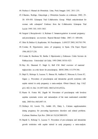 44. Pacheco J. Manual de Obstetricia. Lima, Perú: Imaggio SAC. 2011: 235.
45. Cifuentes, Rodrigo, Ginecología y Obstetricia basadas en evidencias: 2002; 29-
30: 439-450. Eclampsia Trial Collaborative Group. Which anticolnvulsant for
woman with eclampsia? Evidence from the Collaborative Eclampsia Trial
Lacent 1995: 345; 1455-1463.
46. Sargent I, Borzychowski A, Redman C. Inmunoregulation in normal pregnancy
and preeclampsia: an overview. Reprod Biomed Online. 2007; 13: 680-686.
47. Sibai B, Dekker G, Kupferminc M: Preeclampsia. LANCET 2005; 365:785-799.
48. Comino R: Hypertensive states of pregnancy in Spain. Clin Exper Hypert
1986; B5:217-230.
49. Comino R, Barahona M, Bartha J: Hipertensión y Embarazo. Cádiz: Servicio de
Publicaciones Universidad de Cádiz, 1995-2000; 183:S1-S23.
50. Ray JG, Diamond P, Singh G, Bell CM: Brief overview of maternal
triglycerides as a risk factor for preeclampsia. BJOG 2006; 113:379-386.
51. Bujol E, Roberge S, Lacasse Y, Bureau M, Audibert F, Marcoux S, Forest JC,
Gigure y. Prevention of preeclampsia and intrauterine growth restriction with
aspirin started in early pregnancy: a meta-analysis. Obstet Ginecol. Aug: 116(2
pt1): 402-14. Doi: 10.1097/AOG. 0b013e3181e9322a.
52. Ruano R. Fontes RS, Zugaib M. Prevention of preeclampsia with lowdose
aspirina systematic review and metaanalysis of the main randomized controlled
trials, 2005 Oct; 60(5):407-14.
53. Hofmeyr GJ, Lawrie TA, Atallah AN, Duley L. Calcium supplementation
during pregnancy for preventing hypertensive disorders and related problems.
Cochrane Database Syst Rev. 2006 Jul 19;(3):CD001059.
54. Bujold E, Roberge S, Lacasse Y. Prevention of pre-eclampsia and intrauterine
growth restriction with aspirin started in early pregnancy: a meta-analysis.
 