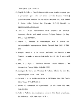 ObstetGynecol 2010; 116:402-14.
55. Churchill D, Duley L. Atención intervencionista versus atención expectante para
la preeclampsia grave antes del término [Revisión Cochrane traducida]
(Revisión Cochrane traducida). En: La Biblioteca Cochrane Plus, 2008 Número
2. Oxford: Update Software Ltd. [ Accedido 12.17.15] Disponible en:
http://www.update-software.com.
56. Duley L. Calcium supplementation during pregnancy for preventing
hypertensive disorders and related problems. Cochrane Database Syst Rev.
2006 Jul 19; (3):CD001059.
57.Pridjian G, Puschett JB: Preeclampsia. Part 1: clinical and
pathophysiologic considerations. Obstet Gynecol Surv 2002; 57:598-
618.
58. Rodríguez Molina V., y col. Estados hipertensivos del embarazo (E.H.E)
Concepto y actuación en urgencias. Emergencias. Vol. 10, Núm. 2, Marzo-Abril
1998.
59. Allen, J. y Pagés G. Obstetricia Moderna. Editorial McGraw – Hill
Interamericana. Tercera Edición. Colombia. 2005.
60. Cunningham F. Gary y col. Obstetricia de Williams. Editorial Mc Graw Hill.
Vigesimosegunda Edición. Tomo I.2005.
61. Balestena J., y col. Comportamiento de la preeclampsia grave. Rev Cubana
Obstet Ginecol 2001; 27(3):226-32
62. Sánchez SE. Epidemiología de la preeclampsia. Rev. Per. Obstet. Perú. 2006;
52(4): 213-218
63. Farfán J. Predicción de preeclampsia y valoración fetal durante el embarazo.
Rev Per Ginecol Obstet. 2006; 52(4):229-36 6.
 