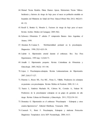 64. Manuel Ticona Rendón, Diana Huanco Apaza, Maricarmen Ticona Vildoso.
Incidencia y factores de riesgo de bajo peso al nacer en población atendida en
hospitales del Ministerio de Salud del Perú. Ginecol Obstet Mex 2012; 80(2):51-
60. 12)
65. Rosell E, Benitez G, Monzón L. Factores de riesgo de bajo peso al nacer.
Revista Archivo Médico de Camaguey 2005; 9(6).
66. Schwarcz Obstetricia 5ª edición 5ª reimpresión Buenos Aires Argentina; el
Ateneo, 1999.
67. Alcantara R, Casiano S. Morbimortalidad perinatal en la preeclampsia.
Diagnostico. 1990; 25(3-4):51-54.
68. Ludmir A. Hipertensión arterial durante el embarazo. Rev. Soc Peru
Hypertension, 1995 may: I (2):64-71.
69. Arnulfo J. Hipertensión posparto. Revista Colombiana de Obstetricia y
Ginecología. 2005, 56(2)): 141-146.
70. López J. Preeclampsia-eclampsia. Revista Latinoamericana de Hipertensión.
2007, 2(4):117-127.
71. Pizzorno J., Rivero MI., Feu MC., Perna E., Villalba. Predictores de eclampsia
en pacientes con preeclampsia. Revista Médica de Nordeste. 2008, 10: 1-4.
72. Suarez J., Gutiérrez Machado M., Cabrera M., Corrales A., Salazar M.
Predictores de la preeclampsia/ eclampsia en un grupo de gestantes de alto
riesgo. Revista Cubana de Obstetricia y Ginecología. 2011; 37(2):154-161.
73. Domenico G. Hipertensión en el embarazo “Preeclampsia – Eclampsia y otros
estados hipertensivos”. Editorial Distribuna. Venezuela. 2006.
74. Cararach V., Botet F. Preeclampsia, Eclampsia y síndrome Protocolos
Diagnóstico Terapéuticos de la AEP: Neonatología, 2008; 16:13.
 