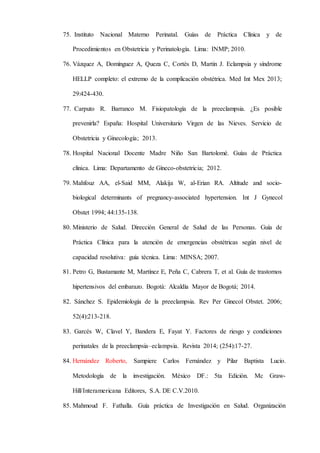 75. Instituto Nacional Materno Perinatal. Guías de Práctica Clínica y de
Procedimientos en Obstetricia y Perinatología. Lima: INMP; 2010.
76. Vázquez A, Domínguez A, Queza C, Cortés D, Martin J. Eclampsia y síndrome
HELLP completo: el extremo de la complicación obstétrica. Med Int Mex 2013;
29:424-430.
77. Carputo R. Barranco M. Fisiopatología de la preeclampsia. ¿Es posible
prevenirla? España: Hospital Universitario Virgen de las Nieves. Servicio de
Obstetricia y Ginecología; 2013.
78. Hospital Nacional Docente Madre Niño San Bartolomé. Guías de Práctica
clínica. Lima: Departamento de Gíneco-obstetricia; 2012.
79. Mahfouz AA, el-Said MM, Alakija W, al-Erian RA. Altitude and socio-
biological determinants of pregnancy-associated hypertension. Int J Gynecol
Obstet 1994; 44:135-138.
80. Ministerio de Salud. Dirección General de Salud de las Personas. Guía de
Práctica Clínica para la atención de emergencias obstétricas según nivel de
capacidad resolutiva: guía técnica. Lima: MINSA; 2007.
81. Petro G, Bustamante M, Martínez E, Peña C, Cabrera T, et al. Guía de trastornos
hipertensivos del embarazo. Bogotá: Alcaldía Mayor de Bogotá; 2014.
82. Sánchez S. Epidemiología de la preeclampsia. Rev Per Ginecol Obstet. 2006;
52(4):213-218.
83. Garcés W, Clavel Y, Bandera E, Fayat Y. Factores de riesgo y condiciones
perinatales de la preeclampsia–eclampsia. Revista 2014; (254):17-27.
84. Hernández Roberto, Sampiere Carlos Fernández y Pilar Baptista Lucio.
Metodología de la investigación. México DF.: 5ta Edición. Mc Graw-
Hill/Interamericana Editores, S.A. DE C.V.2010.
85. Mahmoud F. Fathalla. Guía práctica de Investigación en Salud. Organización
 