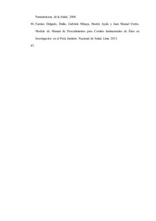 Panamericana de la Salud, 2008.
86. Fuentes Delgado, Duilio, Gabriela Minaya, Beatriz Ayala y Juan Manuel Uretra.
Modelo de Manual de Procedimientos para Comités Institucionales de Ética en
Investigación en el Perú, Instituto Nacional de Salud, Lima 2013.
87.
 