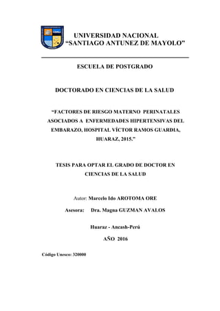 UNIVERSIDAD NACIONAL
“SANTIAGO ANTUNEZ DE MAYOLO”
ESCUELA DE POSTGRADO
DOCTORADO EN CIENCIAS DE LA SALUD
“FACTORES DE RIESGO MATERNO PERINATALES
ASOCIADOS A ENFERMEDADES HIPERTENSIVAS DEL
EMBARAZO, HOSPITAL VÍCTOR RAMOS GUARDIA,
HUARAZ, 2015.”
TESIS PARA OPTAR EL GRADO DE DOCTOR EN
CIENCIAS DE LA SALUD
Autor: Marcelo Ido AROTOMA ORE
Asesora: Dra. Magna GUZMAN AVALOS
Huaraz - Ancash-Perú
AÑO 2016
Código Unesco: 320000
 