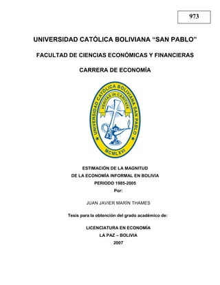 UNIVERSIDAD CATÓLICA BOLIVIANA “SAN PABLO”
FACULTAD DE CIENCIAS ECONÓMICAS Y FINANCIERAS
CARRERA DE ECONOMÍA
ESTIMACIÓN DE LA MAGNITUD
DE LA ECONOMÍA INFORMAL EN BOLIVIA
PERIODO 1985-2005
Por:
JUAN JAVIER MARÍN THAMES
Tesis para la obtención del grado académico de:
LICENCIATURA EN ECONOMÍA
LA PAZ – BOLIVIA
2007
973
 