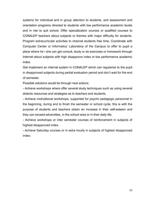 systems for individual and in group attention to students, and assessment and
orientation programs directed to students with low performance academic levels
and in risk to quit school. Offer specialization courses or qualified courses to
CONALEP teachers about subjects or themes with major difficulty for students.
Program extracurricular activities to channel students free time. Coordinate with
Computer Center or Informatics’ Laboratory of the Campus to offer to pupil a
place where he / she can get consult, study or do exercises or homework through
Internet about subjects with high disapprove index or low performance academic
index.
Get implement an internal system in CONALEP which can regularize to the pupil
in disapproved subjects during partial evaluation period and don’t wait for the end
of semester.
Possible solutions would be through next actions:
- Achieve workshops where offer several study techniques such as using several
didactic resources and strategies as to teachers and students.
- Achieve motivational workshops, supported for psycho pedagogic personnel in
the beginning, during and to finish the semester or school cycle, this is with the
purpose of students and teachers obtain an increase in their self-esteem and
they can exceed adversities, in the school area or in their daily life.
- Achieve workshops or inter semester courses of reinforcement in subjects of
highest disapproved index.
- Achieve Saturday courses or in extra hourly in subjects of highest disapproved
index.




                                                                                10
 