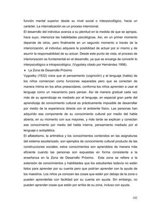 función mental superior desde su nivel social o interpsicológico, hacia un
carácter. La internalización es un proceso intencional.
El desarrollo del individuo avanza a su plenitud en la medida de que se apropia,
hace suyo, interioriza las habilidades psicológicas. Así, en un primer momento
depende de otros, pero finalmente en un segundo momento a través de la
interiorización, el individuo adquiere la posibilidad de actuar por sí mismo y de
asumir la responsabilidad de su actuar. Desde este punto de vista, el proceso de
interiorización es fundamental en el desarrollo, ya que se encarga de convertir lo
interpsicológico a intrapsicológico. (Vygotsky citado por Hernández 1998).
♦ La Zona de Desarrollo Próximo
Vygostky (1932) creía que el pensamiento (cognición) y el lenguaje (habla) de
los niños comienzan como funciones separadas pero que se conectan de
manera íntima en los años preescolares, conforma los niños aprenden a usar el
lenguaje como un mecanismo para pensar. Así de manera gradual cada vez
más de su aprendizaje es mediado por el lenguaje, en especial gran parte del
aprendizaje de conocimiento cultural es prácticamente imposible de desarrollar
por medio de la experiencia directa con el ambiente físico. Las personas han
adquirido esa componente de su conocimiento cultural por medio del habla
abierta, en su momento con sus mayores, y más tarde se explican y conectan
ese conocimiento por medio del habla interna, pensamiento mediado por el
lenguaje o autoplática.
El alfabetismo, la aritmética y los conocimientos contenidos en las asignaturas
del sistema escolarizado, son ejemplos de conocimiento cultural producto de las
construcciones sociales; estos conocimientos son aprendidos de manera más
eficiente cuando las personas son expuestas en forma consistente a la
enseñanza en la Zona de Desarrollo Próximo.           Esta zona se refiere a la
extensión de conocimientos y habilidades que los estudiantes todavía no están
listos para aprender por su cuenta pero que podrían aprender con la ayuda de
los maestros. Los niños ya conocen las cosas que están por debajo de la zona o
pueden aprenderlas con facilidad por su cuenta sin ayuda. Sin embargo, no
pueden aprender cosas que están por arriba de su zona, incluso con ayuda.



                                                                              102
 