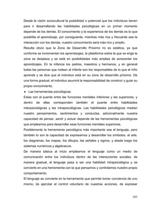Desde la visión sociocultural la posibilidad o potencial que los individuos tienen
para ir desarrollando las habilidades psicológicas en un primer momento
depende de los demás. El conocimiento y la experiencia de los demás es lo que
posibilita el aprendizaje, por consiguiente, mientras más rica y frecuente sea la
interacción con los demás, nuestro conocimiento será más rico y amplio.
Resulta obvio que la Zona de Desarrollo Próximo no es estática, ya que
conforme se incrementan los aprendizajes, la plataforma sobre la que se erige la
zona se desplaza y se está en posibilidades más amplias de acrecentar los
aprendizajes. En la infancia los padres, maestros y hermanos, y en general
todas las personas que rodean al infante son los responsables de lo que el niño
aprende y se dice que el individuo está en su zona de desarrollo próximo. De
una forma gradual, el individuo asumirá la responsabilidad de construir y guiar su
propio conocimiento.
♦ Las herramientas psicológicas
Estas son el puente entre las funciones mentales inferiores y las superiores, y
dentro   de   ellas    corresponden   también   el   puente   entre   habilidades
interpsicológicas y las intrapsicológicas. Las habilidades psicológicas median
nuestro pensamientos, sentimientos y conductas, adicionalmente nuestra
capacidad de pensar, sentir y actuar depende de las herramientas psicológicas
que empleamos para desarrollar esas funciones mentales superiores.
Posiblemente la herramienta psicológica más importante sea el lenguaje, pero
también lo son la capacidad de expresarnos y desarrollar los símbolos, el arte,
los diagramas, los mapas, los dibujos, las señales y signos, y desde luego los
sistemas numéricos y algebraicos.
De manera básica al inicio empleamos el lenguaje como un medio de
comunicación entre los individuos dentro de las interacciones sociales, de
manera gradual, el lenguaje pasa a ser una habilidad intrapsicológica y se
convierte en una herramienta con la que pensamos y controlamos nuestro propio
comportamiento.
El lenguaje se convierte en la herramienta que permite tomar conciencia de uno
mismo, de ejercitar el control voluntario de nuestras acciones, de expresar



                                                                              103
 