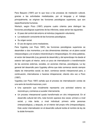Para Baquero (1997) por lo que toca a los procesos de mediación cultural,
gracias a las actividades mediatizadas, por el lenguaje y el trabajo
principalmente, se originan las funciones psicológicas superiores, que son
específicamente humanas.
Wertsch, según Pozo (1997) propone cuatro criterios para distinguir las
funciones psicológicas superiores de las inferiores, estas serían las siguientes:
♦ El paso del control del entorno al individuo (regulación voluntaria).
♦ La realización consciente de las funciones psicológicas.
♦ Su origen social.
♦ El uso de signos como mediadores.
Para Vygotsky (ver Pozo 1997), las funciones psicológicas superiores se
desarrollan e dos momentos y en dos dimensiones distintas: en el plano social
interpsicológico y en el plano intraindividual o intrapsicológico. En otras palabras,
el vector del desarrollo (Ley general de desarrollo) y del aprendizaje iría desde el
exterior del sujeto al interior, sería un poco de internalización o transformación
de las acciones externas, sociales, en acciones internas, psicológicas. La ley
general del desarrollo para Vygotsky afirma que éste comienza siendo siempre
objeto de intercambio social, es decir, comienza siendo interpersonal para, a
continuación, internalizarse o hacerse intrapersonal, citando otra vez a Pozo
(1997).
Vygotsky (ver Pozo 1997) señala que el proceso de internalización consta de
una serie de transformaciones y son:
♦ Una operación que inicialmente representa una actividad externa se
   reconstruye y comienza a suceder internamente.
♦ Un proceso interpersonal queda transformado en otro intrapersonal. En el
   desarrollo cultural del niño, toda función aparece dos veces: primero a nivel
   social,   y   más     tarde,   a   nivel   individual;   primero   entre   personas
   (interpsicológica), y después, en el interior del propio niño (intrapsicológica).
   Este vector internalizador en el desarrollo cultural recibe el nombre de ley de
   la doble formación.




                                                                                   109
 