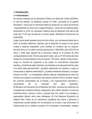 1. Introducción
1.1 Antecedentes
Un estudio realizado por la Asociación Chilena pro Naciones Unidas (ACHNU),
la cual fue titulada “La deserción escolar en Chile, ¿prioridad en la agenda
educativa?”, indica que en educación básica la deserción es mayor al comienzo
–especialmente en primer año y luego al finalizar–, sobre todo en séptimo grado,
alcanzando un 3.2%. En educación media la tasa de deserción más alta es del
orden del 11.3% que se observa en primer grado. (Ministerio de Educación de
Chile 2002).
Luego, tercer grado aparece como otro año crítico, con una tasa promedio de un
9.0%. El análisis determina, además, que la deserción es mayor en las zonas
rurales y urbanas marginales, como también en hombres que en mujeres.
De esta forma, en el último período generacional, 1992-2002, sólo el 83.5% de
niños y niñas logra egresar de la educación básica en el período de años
correspondiente al ciclo. Para la educación media, sólo un 77.8% de los alumnos
finaliza los correspondientes años de estudio. “Por tanto –señala el documento-,
surge un conjunto de preguntas a las cuales no encontramos respuestas
precisas, ¿Cuántos de ellos continúan sus estudios en la educación formal, pese
a la sobre edad generacional?, ¿Cuántos abandonan los estudios y luego se
reincorporan a sistemas alternativos?, ¿Cuántos finalmente desertan y no logran
concluir el ciclo?”. La investigación plantea algunas interpretaciones sobre los
factores que originan la deserción del sistema escolar formal y también reseña
las acciones emprendidas por el Estado y las organizaciones educativas y
comunitarias       de     la      sociedad       civil    para       superarlos.
El Ministerio de Educación de la República de Chile promueve la restitución de
competencias escolares básicas, preparación para validar estudios a través de
exámenes libres, tutorías a niños y jóvenes que han vuelto a las escuelas y
capacitación laboral, entre otras facilidades. El Foro Nacional Educación de
Calidad Para Todos es un movimiento ciudadano que reúne a personas e
instituciones comprometidas con la educación en el país y que promueven el
mejoramiento de su calidad y equidad. En él participan universidades, colegios


                                                                             11
 