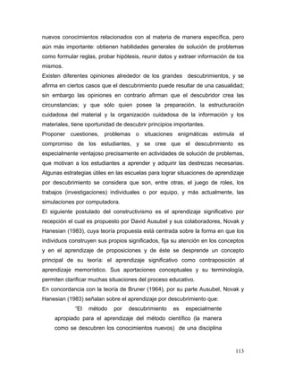 nuevos conocimientos relacionados con al materia de manera específica, pero
aún más importante: obtienen habilidades generales de solución de problemas
como formular reglas, probar hipótesis, reunir datos y extraer información de los
mismos.
Existen diferentes opiniones alrededor de los grandes descubrimientos, y se
afirma en ciertos casos que el descubrimiento puede resultar de una casualidad;
sin embargo las opiniones en contrario afirman que el descubridor crea las
circunstancias; y que sólo quien posee la preparación, la estructuración
cuidadosa del material y la organización cuidadosa de la información y los
materiales, tiene oportunidad de descubrir principios importantes.
Proponer cuestiones, problemas o situaciones enigmáticas estimula el
compromiso de los estudiantes, y se cree que el descubrimiento es
especialmente ventajoso precisamente en actividades de solución de problemas,
que motivan a los estudiantes a aprender y adquirir las destrezas necesarias.
Algunas estrategias útiles en las escuelas para lograr situaciones de aprendizaje
por descubrimiento se considera que son, entre otras, el juego de roles, los
trabajos (investigaciones) individuales o por equipo, y más actualmente, las
simulaciones por computadora.
El siguiente postulado del constructivismo es el aprendizaje significativo por
recepción el cual es propuesto por David Ausubel y sus colaboradores, Novak y
Hanesian (1983), cuya teoría propuesta está centrada sobre la forma en que los
individuos construyen sus propios significados, fija su atención en los conceptos
y en el aprendizaje de proposiciones y de éste se desprende un concepto
principal de su teoría: el aprendizaje significativo como contraposición al
aprendizaje memorístico. Sus aportaciones conceptuales y su terminología,
permiten clarificar muchas situaciones del proceso educativo.
En concordancia con la teoría de Bruner (1964), por su parte Ausubel, Novak y
Hanesian (1983) señalan sobre el aprendizaje por descubrimiento que:
             “El   método    por   descubrimiento    es   especialmente
     apropiado para el aprendizaje del método científico (la manera
     como se descubren los conocimientos nuevos) de una disciplina



                                                                             113
 