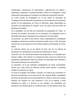 profesionales, asociaciones de sostenedores, organizaciones de padres y
apoderados, organismos no gubernamentales, centros de investigación y otras
instituciones preocupadas por conseguir una mejora de la educación nacional.
Un cuarto estudio de investigación es el que realizó la Asociación de
Investigación para el Desarrollo Intercultural en el cual describe que la deserción
escolar en las preparatorias de Texas es alarmante, según especialistas en
educación que describieron la situación como una grave crisis que debe ser
atendida por el estado.
En la actualidad, uno de cada tres estudiantes de preparatoria en Texas no
concluye sus estudios, de acuerdo con la Asociación de Investigación para el
Desarrollo Intercultural. (Departamento de Educación de Texas 2004).
La asociación, con sede en San Antonio, Texas, especializada en investigación
pedagógica, advirtió que el índice de deserción escolar es de un 33%, 20 puntos
más alto que el que reporta en forma oficial la Agencia de Educación de Texas.
(2004).
La institución estimó que en los últimos 20 años más de 2.5 millones de
estudiantes han abandonado sus estudios de preparatoria en Texas.
Cada año unos 120 mil jóvenes desertan de la preparatoria, y en ciudades como
Houston, Dallas y San Antonio en el estado de Texas, más de la mitad de los
estudiantes preparatorianos dejan los estudios. El porcentaje entre hispanos y
afro estadounidenses es de más del 60%.
La asociación, en la que participan investigadores de varias universidades,
advirtió que el alto índice de deserción escolar podía conducir a problemas
sociales y económicos en Texas.
"Si vives en ciudades como Dallas o Houston y la mitad de los muchachos no
terminan la preparatoria, es una crisis social", dijo Coppola (2002), investigadora
del Centro de Educación de la Universidad Rice en Houston. Afirmó que quienes
desertan sus estudios son más propensos a vivir en la pobreza, a tener
problemas de salud y a terminar en las cárceles. Los estudiantes que
abandonan sus estudios ganan en promedio nueve mil 200 dólares menos que




                                                                                12
 