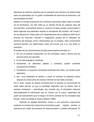 diferentes de madurez cognitiva que se requieren para abordar una determinada
tarea de aprendizaje con un grado considerable de economía de esfuerzos y de
oportunidades de éxito”.
Debido a la propia experiencia los individuos estructuran ideas sobre el porqué
de los fenómenos, por ello antes de un estudio formal de cualquier área del
conocimiento, el estudiante posee un conjunto de ideas previas, preconceptos o
ideas ingenuas que pretenden explicar su percepción del contexto, del mundo y
de sus fenómenos. Estas ideas son interpretaciones de la realidad a partir de un
proceso de inducción, intuición e imaginación propios de la utilización de
términos del lenguaje común influenciados por el contexto. Este conocimiento
personal permite una determinada visión del mundo que a su vez limita su
actuación.
El análisis de las características de estos preconceptos coinciden en:
♦ No son en general congruentes con los conceptos, leyes y teorías que los
   alumnos tiene que aprender.
♦ El uso del lenguaje es impreciso.
♦ Estudiantes     de   diferentes   edades   y   contextos    pueden     presentar
   concepciones similares.
♦ Constituyen un esquema conceptual coherente para ellos, con amplio poder
   explicativo.
♦ Son muy resistentes al cambio, a veces no cambian en absoluto incluso
   después de varios años de contacto informal con las ideas correctas.
Por lo tanto, resulta de interés primordial para el docente el conocimiento de
estas ideas previas, ya que la estrategia específica que se diseñe para el
proceso enseñanza – aprendizaje, que propicie que el estudiante relacione
adecuadamente la información que ya conoce con la nueva, dependerá del
grado de acercamiento que se tenga a la forma correcta de los conceptos bajo
estudio. Como se señala en Good y Brophy (1996):
      “Además de agregar elementos nuevos a una estructura cognoscitiva
existente, la construcción activa del conocimiento puede     implicar cambiar la
estructura por medio de procesos de reestructuración y cambio conceptual. En


                                                                              121
 