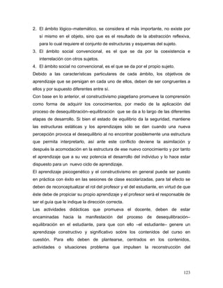 2. El ámbito lógico–matemático, se considera el más importante, no existe por
   sí mismo en el objeto, sino que es el resultado de la abstracción reflexiva,
   para lo cual requiere el conjunto de estructuras y esquemas del sujeto.
3. El ámbito social convencional, es el que se da por la coexistencia e
   interrelación con otros sujetos.
4. El ámbito social no convencional, es el que se da por el propio sujeto.
Debido a las características particulares de cada ámbito, los objetivos de
aprendizaje que se persigan en cada uno de ellos, deben de ser congruentes a
ellos y por supuesto diferentes entre sí.
Con base en lo anterior, el constructivismo piagetiano promueve la comprensión
como forma de adquirir los conocimientos, por medio de la aplicación del
proceso de desequilibración–equilibración que se da a lo largo de las diferentes
etapas de desarrollo. Si bien el estado de equilibrio da la seguridad, mantiene
las estructuras estáticas y los aprendizajes sólo se dan cuando una nueva
percepción provoca el desequilibrio al no encontrar posiblemente una estructura
que permita interpretarlo, así ante este conflicto deviene la asimilación y
después la acomodación en la estructura de ese nuevo conocimiento y por tanto
el aprendizaje que a su vez potencia el desarrollo del individuo y lo hace estar
dispuesto para un nuevo ciclo de aprendizaje.
El aprendizaje psicogenético y el constructivismo en general puede ser puesto
en práctica con éxito en las sesiones de clase escolarizadas, para tal efecto se
deben de reconceptualizar el rol del profesor y el del estudiante, en virtud de que
éste debe de propiciar su propio aprendizaje y el profesor será el responsable de
ser el guía que le indique la dirección correcta.
Las actividades didácticas que promueva el docente, deben de estar
encaminadas hacia la manifestación del proceso de desequilibración–
equilibración en el estudiante, para que con ello –el estudiante– genere un
aprendizaje constructivo y significativo sobre los contenidos del curso en
cuestión. Para ello deben de plantearse, centrados en los contenidos,
actividades o situaciones problema que impulsen la reconstrucción del




                                                                               123
 