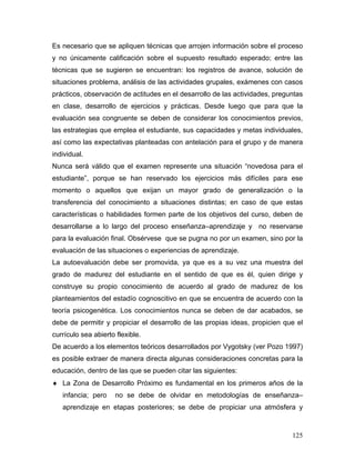 Es necesario que se apliquen técnicas que arrojen información sobre el proceso
y no únicamente calificación sobre el supuesto resultado esperado; entre las
técnicas que se sugieren se encuentran: los registros de avance, solución de
situaciones problema, análisis de las actividades grupales, exámenes con casos
prácticos, observación de actitudes en el desarrollo de las actividades, preguntas
en clase, desarrollo de ejercicios y prácticas. Desde luego que para que la
evaluación sea congruente se deben de considerar los conocimientos previos,
las estrategias que emplea el estudiante, sus capacidades y metas individuales,
así como las expectativas planteadas con antelación para el grupo y de manera
individual.
Nunca será válido que el examen represente una situación “novedosa para el
estudiante”, porque se han reservado los ejercicios más difíciles para ese
momento o aquellos que exijan un mayor grado de generalización o la
transferencia del conocimiento a situaciones distintas; en caso de que estas
características o habilidades formen parte de los objetivos del curso, deben de
desarrollarse a lo largo del proceso enseñanza–aprendizaje y no reservarse
para la evaluación final. Obsérvese que se pugna no por un examen, sino por la
evaluación de las situaciones o experiencias de aprendizaje.
La autoevaluación debe ser promovida, ya que es a su vez una muestra del
grado de madurez del estudiante en el sentido de que es él, quien dirige y
construye su propio conocimiento de acuerdo al grado de madurez de los
planteamientos del estadío cognoscitivo en que se encuentra de acuerdo con la
teoría psicogenética. Los conocimientos nunca se deben de dar acabados, se
debe de permitir y propiciar el desarrollo de las propias ideas, propicien que el
currículo sea abierto flexible.
De acuerdo a los elementos teóricos desarrollados por Vygotsky (ver Pozo 1997)
es posible extraer de manera directa algunas consideraciones concretas para la
educación, dentro de las que se pueden citar las siguientes:
♦ La Zona de Desarrollo Próximo es fundamental en los primeros años de la
   infancia; pero     no se debe de olvidar en metodologías de enseñanza–
   aprendizaje en etapas posteriores; se debe de propiciar una atmósfera y



                                                                              125
 