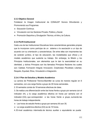 2.3.3 Objetivo General
Fortalecer la Imagen Institucional de CONALEP Sonora Difundiendo y
Promoviendo sus Programas:
♦ Educación Continua.
♦ Vinculación con los Sectores Privado, Público y Social.
♦ Promoción Deportiva y Divulgación Técnica, el Arte y la Cultura.


2.3.4 Perfil Institucional
Cada una de las Instituciones Educativas tiene características generales propias
que la incorporan como partícipe de un sistema o la asociación a un tipo de
acuerdo con su orientación y características. De entre ellas son importantes las
de carácter jurídico, el tipo de educación, las modalidades que ofrece y el
modelo académico que sustenta su trabajo. Sin embargo, la Misión y los
Principios Institucionales, son elementos que le dan la esencialidad en su
identidad, y dichos Principios son los llamados Principios Rectores los cuales
son: Calidad, Formación Integral, Innovación, Creatividad, Pluralidad, Libertad,
Respeto, Equidad, Ética, Vinculación e Integración.


2.3.4.1 Plan de Estudios y Modelo Académico
La carrera de Profesional Técnico-Bachiller se cursa de manera regular en 6
semestres, con una carga frente a grupo de 35 horas semanales.
2. El semestre consta de 18 semanas efectivas de clase.
3. Se realiza una diferenciación entre las horas frente a grupo por semana con el
indicador (H), y la carga académica efectiva en horas por semana con el
indicador (CA), que corresponden    a las horas frente a grupo, sumando las
horas de trabajo independiente:
♦ Las horas de estudio frente a grupo por semana (H) son 35.
♦ La carga académica efectiva (CA) es de 10 horas.
4. El nivel académico intermedio de técnico auxiliar o equivalente se puede


                                                                             132
 