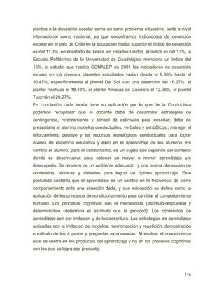 plantea a la deserción escolar como un serio problema educativo, tanto a nivel
internacional como nacional, ya que encontramos indicadores de deserción
escolar en el país de Chile en la educación media superior el índice de deserción
es del 11.3%, en el estado de Texas, en Estados Unidos, el índice es del 13%, la
Escuela Politécnica de la Universidad de Guadalajara menciona un índice del
15%, el estudio que realizo CONALEP en 2001 los indicadores de deserción
escolar en los diversos planteles estudiados varían desde el 9.66% hasta el
36.45%, específicamente el plantel Del Sol tuvo una deserción del 16.27%, el
plantel Pachuca el 18.42%, el plantel Amaxac de Guerrero el 12.96%, el plantel
Ticomán el 28.27%.
En conclusión cada teoría tiene su aplicación por lo que de la Conductista
podemos recapitular que el docente debe de desarrollar estrategias de
contingencia, reforzamiento y control de estímulos para enseñar; debe de
presentarle al alumno modelos conductuales, verbales y simbólicos.; manejar el
reforzamiento positivo y los recursos tecnológicos conductuales para lograr
niveles de eficiencia educativa y éxito en el aprendizaje de los alumnos. En
cambio el alumno, para el conductismo, es un sujeto que depende del contexto
donde se desenvuelve para obtener un mayor o menor aprendizaje y/o
desempeño. Se requiere de un ambiente adecuado y una buena planeación de
contenidos, técnicas y métodos para lograr un óptimo aprendizaje. Este
postulado sustenta que el aprendizaje es un cambio en la frecuencia de cierto
comportamiento ante una situación dada, y que educación se define como la
aplicación de los principios de condicionamiento para cambiar el comportamiento
humano. Los procesos cognitivos son el mecanicista (estímulo-respuesta) y
determinístico (determina el estímulo que la provocó). Los contenidos de
aprendizaje son por imitación y de lectoescritura. Las estrategias de aprendizaje
aplicadas son la imitación de modelos, memorización y repetición, demostración
o método de los 4 pasos y preguntas exploratorias. Al evaluar el conocimiento
este se centra en los productos del aprendizaje y no en los procesos cognitivos
con los que se logra ese producto.




                                                                             146
 