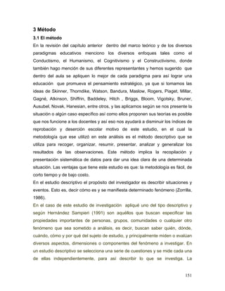 3 Método
3.1 El método
En la revisión del capítulo anterior dentro del marco teórico y de los diversos
paradigmas educativos menciono los diversos enfoques tales como el
Conductismo, el Humanismo, el Cognitivismo y el Constructivismo, donde
también hago mención de sus diferentes representantes y hemos sugerido que
dentro del aula se apliquen lo mejor de cada paradigma para así lograr una
educación que promueva el pensamiento estratégico, ya que si tomamos las
ideas de Skinner, Thorndike, Watson, Bandura, Maslow, Rogers, Piaget, Millar,
Gagné, Atkinson, Shiffrin, Baddeley, Hitch , Briggs, Bloom, Vigotsky, Bruner,
Ausubel, Novak, Hanesian, entre otros, y las aplicamos según se nos presente la
situación o algún caso específico así como ellos proponen sus teorías es posible
que nos funcione a los docentes y así eso nos ayudará a disminuir los índices de
reprobación y deserción escolar motivo de este estudio, en el cual la
metodología que ese utilizó en este análisis es el método descriptivo que se
utiliza para recoger, organizar, resumir, presentar, analizar y generalizar los
resultados de las observaciones. Este método implica la recopilación y
presentación sistemática de datos para dar una idea clara de una determinada
situación. Las ventajas que tiene este estudio es que: la metodología es fácil, de
corto tiempo y de bajo costo.
En el estudio descriptivo el propósito del investigador es describir situaciones y
eventos. Esto es, decir cómo es y se manifiesta determinado fenómeno (Zorrilla,
1986).
En el caso de este estudio de investigación apliqué uno del tipo descriptivo y
según Hernández Sampieri (1991) son aquéllos que buscan especificar las
propiedades importantes de personas, grupos, comunidades o cualquier otro
fenómeno que sea sometido a análisis, es decir, buscan saber quién, dónde,
cuándo, cómo y por qué del sujeto de estudio, y principalmente miden o evalúan
diversos aspectos, dimensiones o componentes del fenómeno a investigar. En
un estudio descriptivo se selecciona una serie de cuestiones y se mide cada una
de ellas independientemente, para así describir lo que se investiga. La


                                                                              151
 
