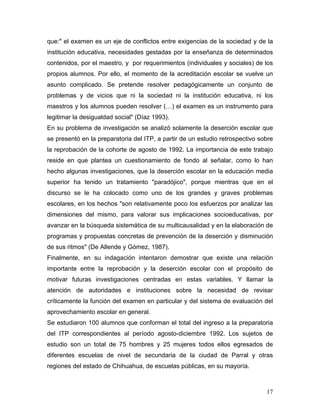 que:" el examen es un eje de conflictos entre exigencias de la sociedad y de la
institución educativa, necesidades gestadas por la enseñanza de determinados
contenidos, por el maestro, y por requerimientos (individuales y sociales) de los
propios alumnos. Por ello, el momento de la acreditación escolar se vuelve un
asunto complicado. Se pretende resolver pedagógicamente un conjunto de
problemas y de vicios que ni la sociedad ni la institución educativa, ni los
maestros y los alumnos pueden resolver (…) el examen es un instrumento para
legitimar la desigualdad social" (Díaz 1993).
En su problema de investigación se analizó solamente la deserción escolar que
se presentó en la preparatoria del ITP, a partir de un estudio retrospectivo sobre
la reprobación de la cohorte de agosto de 1992. La importancia de este trabajo
reside en que plantea un cuestionamiento de fondo al señalar, como lo han
hecho algunas investigaciones, que la deserción escolar en la educación media
superior ha tenido un tratamiento "paradójico", porque mientras que en el
discurso se le ha colocado como uno de los grandes y graves problemas
escolares, en los hechos "son relativamente poco los esfuerzos por analizar las
dimensiones del mismo, para valorar sus implicaciones socioeducativas, por
avanzar en la búsqueda sistemática de su multicausalidad y en la elaboración de
programas y propuestas concretas de prevención de la deserción y disminución
de sus ritmos" (De Allende y Gómez, 1987).
Finalmente, en su indagación intentaron demostrar que existe una relación
importante entre la reprobación y la deserción escolar con el propósito de
motivar futuras investigaciones centradas en estas variables. Y llamar la
atención de autoridades e instituciones sobre la necesidad de revisar
críticamente la función del examen en particular y del sistema de evaluación del
aprovechamiento escolar en general.
Se estudiaron 100 alumnos que conforman el total del ingreso a la preparatoria
del ITP correspondientes al período agosto-diciembre 1992. Los sujetos de
estudio son un total de 75 hombres y 25 mujeres todos ellos egresados de
diferentes escuelas de nivel de secundaria de la ciudad de Parral y otras
regiones del estado de Chihuahua, de escuelas públicas, en su mayoría.



                                                                               17
 