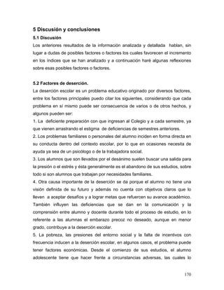 5 Discusión y conclusiones
5.1 Discusión
Los anteriores resultados de la información analizada y detallada hablan, sin
lugar a dudas de posibles factores o factores los cuales favorecen el incremento
en los índices que se han analizado y a continuación haré algunas reflexiones
sobre esas posibles factores o factores.


5.2 Factores de deserción.
La deserción escolar es un problema educativo originado por diversos factores,
entre los factores principales puedo citar los siguientes, considerando que cada
problema en sí mismo puede ser consecuencia de varios o de otros hechos, y
algunos pueden ser:
1. La deficiente preparación con que ingresan al Colegio y a cada semestre, ya
que vienen arrastrando el estigma de deficiencias de semestres anteriores.
2. Los problemas familiares o personales del alumno inciden en forma directa en
su conducta dentro del contexto escolar, por lo que en ocasiones necesita de
ayuda ya sea de un psicólogo o de la trabajadora social.
3. Los alumnos que son llevados por el desánimo suelen buscar una salida para
la presión o el estrés y ésta generalmente es el abandono de sus estudios, sobre
todo si son alumnos que trabajan por necesidades familiares.
4. Otra causa importante de la deserción se da porque el alumno no tiene una
visión definida de su futuro y además no cuenta con objetivos claros que lo
lleven a aceptar desafíos y a lograr metas que refuercen su avance académico.
También influyen las deficiencias que se dan en la comunicación y la
comprensión entre alumno y docente durante todo el proceso de estudio, en lo
referente a las alumnas el embarazo precoz no deseado, aunque en menor
grado, contribuye a la deserción escolar.
5. La pobreza, las presiones del entorno social y la falta de incentivos con
frecuencia inducen a la deserción escolar, en algunos casos, el problema puede
tener factores económicas. Desde el comienzo de sus estudios, el alumno
adolescente tiene que hacer frente a circunstancias adversas, las cuales lo


                                                                             170
 