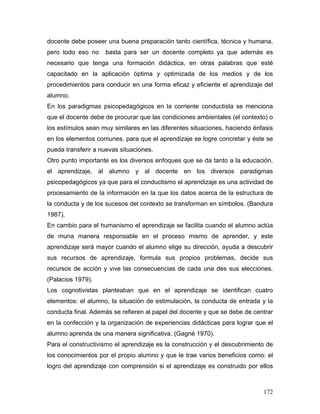 docente debe poseer una buena preparación tanto científica, técnica y humana,
pero todo eso no    basta para ser un docente completo ya que además es
necesario que tenga una formación didáctica, en otras palabras que esté
capacitado en la aplicación óptima y optimizada de los medios y de los
procedimientos para conducir en una forma eficaz y eficiente el aprendizaje del
alumno.
En los paradigmas psicopedagógicos en la corriente conductista se menciona
que el docente debe de procurar que las condiciones ambientales (el contexto) o
los estímulos sean muy similares en las diferentes situaciones, haciendo énfasis
en los elementos comunes, para que el aprendizaje se logre concretar y éste se
pueda transferir a nuevas situaciones.
Otro punto importante es los diversos enfoques que se da tanto a la educación,
el aprendizaje, al alumno y al docente en los diversos paradigmas
psicopedagógicos ya que para el conductismo el aprendizaje es una actividad de
procesamiento de la información en la que los datos acerca de la estructura de
la conducta y de los sucesos del contexto se transforman en símbolos. (Bandura
1987).
En cambio para el humanismo el aprendizaje se facilita cuando el alumno actúa
de muna manera responsable en el proceso mismo de aprender, y este
aprendizaje será mayor cuando el alumno elige su dirección, ayuda a descubrir
sus recursos de aprendizaje, formula sus propios problemas, decide sus
recursos de acción y vive las consecuencias de cada una des sus elecciones.
(Palacios 1979).
Los cognotivistas planteaban que en el aprendizaje se identifican cuatro
elementos: el alumno, la situación de estimulación, la conducta de entrada y la
conducta final. Además se refieren al papel del docente y que se debe de centrar
en la confección y la organización de experiencias didácticas para lograr que el
alumno aprenda de una manera significativa. (Gagné 1970).
Para el constructivismo el aprendizaje es la construcción y el descubrimiento de
los conocimientos por el propio alumno y que le trae varios beneficios como: el
logro del aprendizaje con comprensión si el aprendizaje es construido por ellos



                                                                            172
 