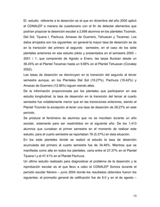 El estudio referente a la deserción es el que en diciembre del año 2000 aplicó
el CONALEP a manera de cuestionario con el fin de detectar elementos que
podrían propiciar la deserción escolar a 2,698 alumnos en los planteles Ticomán,
Del Sol, Tijuana I, Pachuca, Amaxac de Guerrero, Tehuacan y Tecamac. Los
datos arrojados son los siguientes: en general la mayor tasa de deserción se da
en la transición del primero al segundo        semestre, en el caso de los siete
planteles anteriores en ese estudio piloto y presentados en el semestre 2000 –
2001 / 1, que comprende de Agosto a Enero, las tasas fluctúan desde un
36.45% en el Plantel Tecamac hasta un 9.66% en el Plantel Tehuacan (Conalep
2002).
Las tasas de deserción se disminuyen en la transición del segundo al tercer
semestre aunque, en los Planteles Del Sol (16.27%), Pachuca (18.42%) y
Amaxac de Guerrero (12.96%) siguen siendo altas.
De la información proporcionada por los planteles que participaron en ese
estudio longitudinal, la tasa de deserción en la transición del tercer al cuarto
semestre fue notablemente menor que en las transiciones anteriores, siendo el
Plantel Ticomán la excepción al tener una tasa de deserción de 28.27% en este
período.
Se produce el fenómeno de alumnos que no se inscriben durante un año
escolar, solamente para ser readmitidos en el siguiente año. De los 1,413
alumnos que cursaban el primer semestre en el momento de realizar este
estudio, para el cuarto semestre se reportaban 76 (5.37%) en ésta situación.
En los siete planteles donde se realizó el estudio la tasa de deserción
acumulada del primero al cuarto semestre fue de 34.46%. Mientras que se
manifiesta como alta en todos los planteles, varía entre el 27.37% en el Plantel
Tijuana I y el 47.41% en el Plantel Pachuca.
Un último estudio realizado para diagnosticar el problema de la deserción y la
reprobación escolar es el que llevo a cabo el CONALEP Sonora durante el
período escolar febrero – junio 2004 donde los resultados obtenidos fueron los
siguientes: el promedio general de calificación fue de 8.0 y en el de agosto –




                                                                               19
 