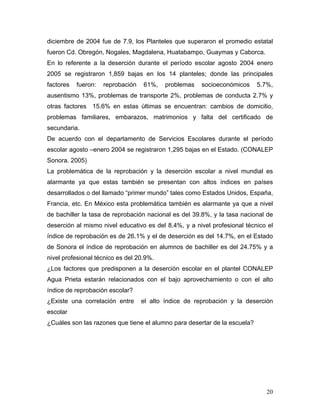 diciembre de 2004 fue de 7.9, los Planteles que superaron el promedio estatal
fueron Cd. Obregón, Nogales, Magdalena, Huatabampo, Guaymas y Caborca.
En lo referente a la deserción durante el período escolar agosto 2004 enero
2005 se registraron 1,859 bajas en los 14 planteles; donde las principales
factores   fueron:   reprobación   61%,    problemas   socioeconómicos     5.7%,
ausentismo 13%, problemas de transporte 2%, problemas de conducta 2.7% y
otras factores 15.6% en estas últimas se encuentran: cambios de domicilio,
problemas familiares, embarazos, matrimonios y falta del certificado de
secundaria.
De acuerdo con el departamento de Servicios Escolares durante el período
escolar agosto –enero 2004 se registraron 1,295 bajas en el Estado. (CONALEP
Sonora. 2005)
La problemática de la reprobación y la deserción escolar a nivel mundial es
alarmante ya que estas también se presentan con altos índices en países
desarrollados o del llamado “primer mundo” tales como Estados Unidos, España,
Francia, etc. En México esta problemática también es alarmante ya que a nivel
de bachiller la tasa de reprobación nacional es del 39.8%, y la tasa nacional de
deserción al mismo nivel educativo es del 8.4%, y a nivel profesional técnico el
índice de reprobación es de 26.1% y el de deserción es del 14.7%, en el Estado
de Sonora el índice de reprobación en alumnos de bachiller es del 24.75% y a
nivel profesional técnico es del 20.9%.
¿Los factores que predisponen a la deserción escolar en el plantel CONALEP
Agua Prieta estarán relacionados con el bajo aprovechamiento o con el alto
índice de reprobación escolar?
¿Existe una correlación entre      el alto índice de reprobación y la deserción
escolar
¿Cuáles son las razones que tiene el alumno para desertar de la escuela?




                                                                              20
 