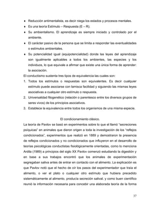 ♦ Reducción antimentalista, es decir niega los estados y procesos mentales.
♦ Es una teoría Estímulo – Respuesta (E – R).
♦ Su ambientalismo. El aprendizaje es siempre iniciado y controlado por el
   ambiente.
♦ El carácter pasivo de la persona que se limita a responder las eventualidades
   o estímulos ambientales.
♦ Su potencialidad igual (equipotencialidad) donde las leyes del aprendizaje
   son igualmente aplicables a todos los ambientes, las especies y los
   individuos, lo que equivale a afirmar que existe una única forma de aprender:
   la asociación.
El conductismo sustenta tres tipos de equivalencia las cuales son:
1. Todos los estímulos o respuestas son equivalentes. Es decir cualquier
   estímulo puede asociarse con lamisca facilidad y siguiendo las mismas leyes
   asociativas a cualquier otro estímulo o respuesta.
2. Universalidad filogenético (relación o parentesco entre los diversos grupos de
   seres vivos) de los principios asociativos.
3. Establece la equivalencia entre todos los organismos de una misma especie.


                           El condicionamiento clásico.
La teoría de Pavlov se basó en experimentos sobre lo que el llamó “secreciones
psíquicas” en animales que dieron origen a toda la investigación de los “reflejos
condicionados”, experimentos que realizó en 1889 y demostraron la presencia
de reflejos condicionados y no condicionados que influyeron en el desarrollo de
teorías psicológicas conductistas fisiológicamente orientadas, como lo menciona
Ardila (1989) a principios del siglo XX Pavlov comenzó estudiando la digestión y
en base a sus trabajos encontró que los animales de experimentación
segregaban saliva antes de entrar en contacto con el alimento. La explicación es
que Pavlov notó que el hecho de oír los pasos del experimentador que traía el
alimento, o ver el plato o cualquier otro estímulo que hubiera precedido
sistemáticamente al alimento, producía secreción salival, y como buen científico
reunió la información necesaria para concebir una elaborada teoría de la forma


                                                                              37
 