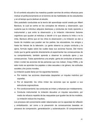 En el contexto educativo los maestros pueden servirse de ambos refuerzos para
motivar el perfeccionamiento en el dominio de las habilidades de los estudiantes
y en el tiempo que le dedican al estudio.
Otro postulado conductista es la teoría del aprendizaje social creada por Albert
Bandura, la cual se centra en los conceptos de refuerzo y observación, que
sustenta que le individuo adquiere destrezas y conductas de modo operante e
instrumental y que entre la observación y la imitación intervienen factores
cognitivos que ayudan al individuo a decidir si lo que observa lo imita o no lo
imita. Bandura afirma que en los niños la observación y la imitación se dan a
través de modelos que pueden ser los padres, los educadores, los amigos y
hasta los héroes de la televisión. La gente observa su propia conducta y la
ajena, formula reglas sobre las cuales basa sus acciones futuras. Del mismo
modo que la gente aprende directamente al experimentar las consecuencias de
su comportamiento, también aprende a observar la conducta ajena y sus
consecuencias. Todos aprendemos una amplia gama de conductas al observar,
imitar o evitar las acciones de las personas que nos rodean, Craig (1994), y de
este modo se aprenden los papeles o roles sexuales o de género, las actitudes
sociales y los juicios morales.
La imitación puede darse por los siguientes factores:
♦ Por instinto: las acciones observadas despiertan un impulso instintivo por
   copiarlas.
♦ Por el desarrollo: los niños imitan las acciones que se ajustan a sus
   estructuras cognoscitivas.
♦ Por condicionamiento: las conductas se imitan y refuerzan por moldeamiento.
♦ Conducta instrumental: la imitación devuelve un impulso secundario, por
   medio de refuerzo repetido de las respuestas que igualan las de los modelos.
   La imitación reduce los impulsos.
Los procesos del conocimiento están relacionados con la capacidad de reflexión
y simbolización, así como a la prevención de consecuencias basadas en
procesos de comparación, generalización y autoevaluación. El comportamiento




                                                                             41
 