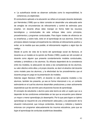 ♦ La autoeficacia donde se observan actitudes como la responsabilidad, la
   coherencia y la objetividad.
El conductismo aplicado a la educación se refiere al concepto docente declarado
por Hernández (1998) que su labor consiste en desarrollar una adecuada serie
de arreglos de circunstancias de reforzamiento y control de estímulos para
enseñar. Un docente eficaz debe manejar en forma hábil los recursos
tecnológicos   y   conductuales    de   este   enfoque   tales   como    principios,
procedimientos y programas conductuales. Para lograr niveles de eficiencia en
su enseñanza, y sobre todo, éxito en el aprendizaje de sus alumnos. Entre los
principios deberá manejar principalmente los referidos al reforzamiento positivo y
evitar, en la medida que sea posible, el reforzamiento negativo o algún tipo de
castigo.
Desde el punto de vista de la teoría del aprendizaje social de Bandura, el
docente es un modelo en la opinión de Riviére (1990): puede ser útil concebir al
docente como alguien que presenta constantemente modelos conductuales,
verbales y simbólicos a los alumnos. Su eficacia dependerá de la consistencia
entre los modelos, la adecuación de estos a las competencias de los alumnos,
su valor afectivo entre ellos y el propio docente, es decir el atractivo del docente
como modelo para los alumnos, y la efectividad de los procedimientos que el
docente ponga en juego en la presentación de modelos.
Además según Bandura (1987), el docente no sólo presenta modelos a los
alumnos, también les presenta, ya sea en forma intencional o no, un contexto
estimulante en el cual los alumnos desarrollan predicciones y crean activamente
expectativas que les servirán para situaciones futuras de aprendizaje.
El concepto de estudiante o alumno para esta teoría es sólo un sujeto que va a
depender de las condiciones ambientales en las que se encuentre para obtener
un mayor o menor aprendizaje y/o desempeño. Por lo que para lograr un óptimo
aprendizaje se requerirá de una ambientación adecuada y una planeación de la
situación instruccional, que incluye contenidos, técnicas y métodos y bastaría
entonces con programar adecuadamente los insumos educativos, para que se
logre el aprendizaje de conductas académicas deseables.



                                                                                 43
 