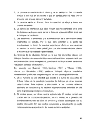 6. La persona es conciente de sí misma y de su existencia. Esa conciencia
     incluye lo que fue en el pasado y que en consecuencia lo hace vivir el
     presente y se prepara para vivir su futuro.
7. La persona existe en libertad, tiene la capacidad de elegir y tomar sus
     propias decisiones.
8. La persona es intencional, sus actos reflejan esa intencionalidad en la toma
     de decisiones y deseos, que a su vez le dotan de una personalidad única que
     le distingue de los demás.
9. Las elecciones, la creatividad y la autorrealización de la persona son áreas
     importantes de estudio. Por lo que para entender a la gente los
     investigadores no deben de examinar organismos inferiores, sino personas
     en plenitud de sus funciones psicológicas que intentan ser creativas y llevar
     al máximo sus capacidades y posibilidades.
En términos de la educación formal, en la que los elementos básicos del
triángulo didáctico: alumno-contenidos-maestros interactúan, se puede decir que
el humanismo se centra en la persona, por lo que a sus implicaciones se le llama
“educación centrada en el alumno”.
De     acuerdo con Bugental (1965), Martínez (1981) y Villegas (1986),
citados por Hernández (1998), podemos distinguir algunos postulados
fundamentales y comunes a la gran mayoría de loas psicólogos humanistas.
A. El ser humano es una totalidad que excede a la suma de sus partes. El
     énfasis holista de la psicología humanista lo distingue de otras posturas
     reduccionistas. Para explicar, y comprender al ser humano debemos
     estudiarlo en su totalidad y no haciendo fragmentaciones artificiales en una
     serie de procesos psicológicos moleculares.
B. El hombre posee un núcleo central estructurado. El núcleo central que
     pueden ser los conceptos de persona, yo o sí mismo, es la génesis y el
     elemento estructurador de todos los procesos y estados psicológicos y de su
     posible interacción. Sin este núcleo estructurado y estructurante no puede
     haber adaptación y organización del mundo subjetivo y objetivo.




                                                                               48
 