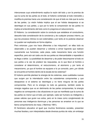 interconexas cuyo entendimiento explica la razón del todo y con la premisa de
que la suma de las partes es el todo; el holismo contempla al todo indivisible y
modifica la premisa hacia una consideración de que el todo es más que la suma
de las partes. La visión holista implica que el ser holista desaparece si se
desintegra en sus partes, y que por lo tanto la comprensión de las partes no
implica el entendimiento del todo como lo pregoniza el reduccionismo.
El Holismo. La consideración sobre la conducta que establece el conductismo,
descarta toda consideración de la conciencia y de cualquier proceso interno, ya
que los procesos íntimos no son externables y por tanto al no poderse observar
no pueden ser explicados en forma objetiva.
Pero entonces ¿que nos hace diferentes a las máquinas?, en ellas todo es
observable y se pueden desarmar y volverse a armar logrando que realicen
nuevamente sus funciones; cada pieza, cada mecanismo tiene una función
específica, pero aún así cada una de sus partes es intercambiable o reparable si
se llega a dañar. La posibilidad de desarmar y de poder descomponer al todo en
sus partes a la vez de predecir las respuestas, es lo que llevó al hombre a
considerar al determinismo, el reduccionismo, al atomismo y por tanto al
mecanicismo, ya que el hombre se equipara a lo ya conocido, pero ¿en dónde
se encuentra el hombre dentro de la escala de los sistemas?
El holismo permite plantear la sinergia de los sistemas, esas cualidades nuevas
que surgen por la interrelación entre los subsistemas componentes y que
desaparece si el sistema se desintegra y no tiene ninguna de las partes
componentes. Pero en la sinergia no todo es ganancia, también existe la
sinergia negativa que va en detrimento de las partes componentes, la sinergia
negativa se corresponde a las situaciones en que se manifiesta que la suma de
las partes es menor que el todo; por ejemplo, cada ser humano es inteligente y
posee valores que guían sus actos, pero en la masa como conglomerado de
personas esa inteligencia disminuye y las personas se arrastran en lo que se
llama comportamiento de masa. ( Martínez 1981).
El fenómeno educativo al igual que muchos fenómenos sociales, presentan
muchas facetas y son interpretados desde diversos puntos de vista; sin embargo



                                                                             50
 