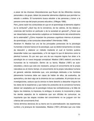 a pesar de las diversas interpretaciones que fluyen de las diferentes visiones
personales o de grupo, deben de presentar elementos objetivos que permitan su
estudio o análisis. El humanismo busca estudiar a las personas y tomar a la
persona como eje del propio proceso educativo. (Villegas 1986).
Pero ¿tiene razón los conductistas en que en el aprendizaje el elemento objetivo
es la conducta? ¿Qué hay de la conciencia, de los valores, de los deseos y
creencias del hombre en particular o de la sociedad en general? ¿Tienen que
ser desechados esos elementos subjetivos en fortalecimiento del entendimiento
de lo externable? ¿Cómo impactan los procesos cognitivos internos al proceso
de aprendizaje y a las conductas observables? (Hernández 1998).
Abraham H. Maslow fue uno de los principales portavoces de la psicología
humanista o tercera fuerza en la psicología, que se dedicó tenazmente a la tarea
de descubrir y elaborar un método mediante el cual el hombre pudiera
desarrollar todas sus capacidades, a fin de lograr lo que él denomina como la
plenitud humana. Es por eso que uno de sus mayores logros fue dotar a la
psicología de un nuevo lenguaje conceptual. Maslow (1961) elaboró una teoría
humanista de la motivación. Dentro de su teoría, Maslow (1961) se auto-
estudiaba y decía que esto era necesario, porque el conocimiento de la propia
naturaleza es al mismo tiempo, el conocimiento de la propia naturaleza humana
en general, además declaraba que, una psicología dedicada a los hombres
plenamente humanos debe ser capaz de hablar de ellos, de evaluarlos, de
apreciarlos y de decir algo de la dinámica de sus cualidades. Al principio de sus
investigaciones, sostuvo que la ciencia no tiene derecho a descartar ninguno de
los datos de la experiencia y que todos los productos de la conciencia humana
debían ser aceptados por la psicología incluso las contradicciones y la falta de
lógica, los misterios, lo impreciso, lo ambiguo, lo arcaico, lo inconciente y todos
los demás aspectos de la existencia que son difíciles de comunicar, es
importante que las etapas iniciales del conocimiento no se juzguen con los
criterios del conocimiento final.
Varios términos decisivos de su teoría son la autorrealización, las experiencias
cumbre y la jerarquía de necesidades. Maslow (1961) afirmaba que una meta



                                                                                51
 