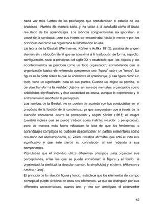 cada vez más fuertes de los psicólogos que consideraban el estudio de los
procesos internos de manera seria, y no veían a la conducta como el único
resultado de los aprendizajes. Los teóricos congoscitivistas no ignoraban el
papel de la conducta, pero sus interés se encaminaba hacia la mente y por los
principios del cómo se organizaba la información en ella.
La teoría de la Gestalt (Wertheimer, Köhler y Koffka 1910), palabra de origen
alemán sin traducción literal que se aproxima a la traducción de forma, aspecto,
configuración, nace a principios del siglo XX y establecía que “los objetos y los
acontecimientos se perciben como un todo organizado”, considerando que la
organización básica de referencia comprende una “figura” sobre un “fondo”. La
figura es la parte sobre la que se concentra el aprendizaje, y esa figura como un
todo, tiene un significado, pero no sus partes. Cuando un objeto se percibe, el
cerebro transforma la realidad objetiva en sucesos mentales organizados como
totalidades significativas, y ésta capacidad es innata, aunque la experiencia y el
entrenamiento modifican la percepción.
Los teóricos de la Gestalt, no se ponían de acuerdo con los conductistas en el
propósito de la función de la conciencia, ya que aseguraban que a través de la
atención consciente ocurre la percepción y según Köhler (1911) el insight
(palabra inglesa que se puede traducir como instinto, intuición o perspicacia),
pero de manera más fuerte refutaban la idea de que los fenómenos o
aprendizajes complejos se pudieran descomponer en partes elementales como
resultado del asociacionismo, su visión holística afirmaba que sólo el todo era
significativo y que éste pierde su connotación al ser reducida a sus
componentes.
Postulaban que el individuo utiliza diferentes principios para organizar sus
percepciones, entre los que se puede considerar: la figura y el fondo, la
proximidad, la similitud, la dirección común, la simplicidad y el cierre. (Atkinson y
Shiffrin 1968).
El principio de la relación figura y fondo, establece que los elementos del campo
perceptual puede dividirse en esos dos elementos, ya que se distinguen por sus
diferentes características, cuando uno y otro son ambiguos el observador



                                                                                  62
 