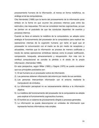procesamiento humano de la información, al menos en forma metafórica, es
análogo al de las computadoras.
Cita Hernández (1998) que la teoría del procesamiento de la información pone
énfasis en la forma en que ocurren los procesos internos justo entre los
estímulos y las respuestas. Por eso se consideran teorías cognoscitivas, ya que
se centran en el postulado de que las conductas dependen de eventos y
procesos internos.
Cuando se lleva al extremo la metáfora de la computadora, se adopta como
analogía el funcionamiento del procesador de la computadora para explicar las
operaciones internas de la cognición humana; por tanto al igual que el
procesador la comunicación con el medio se da por medio de receptores y
actuadotes, mientras que la información se procesa de manera codificada a
través de ciertas operaciones simbólicas básicas como la propia codificación,
comparación, búsqueda, almacenamiento y recuperación. Aún más con la
similitud computacional se concibe la pérdida o el olvido de la propia
información. (Hernández 1998).
En esta perspectiva, según Millar (1960) y Gagné (1970) se puede considerar
que sus principales postulados son:
1) El ser humano es un procesador activo de información.
2) Las personas obtienen información del entorno por medio de sus sentidos.
3) Las personas intercambian información con el entorno mediante la
   manipulación de símbolos.
4) La información perceptual no es necesariamente idéntica a la información
   objetiva.
5) La metáfora del funcionamiento del procesador de la computadora se adopta
   para explicar el funcionamiento cognoscitivo humano.
6) El hombre es un sistema de procesamiento dirigido a procesos generales.
7) La información se puede descomponer en unidades de información que
   representa hechos informativos más simples.




                                                                              66
 