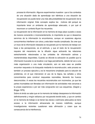 procesa la información. Algunos experimentos muestran que sí los contextos
   de una situación dada de aprendizaje son idénticos a una situación de
   recuperación se puede tener una más alta probabilidad de recuperación de la
   información original. Este concepto explica los          motivos del porqué es
   importante tener un ambiente de aprendizaje adecuado, o por qué al
   reconocer un contexto fluyen los recuerdos.
La recuperación de la información en la memoria de largo plazo sucede a veces
de manera consciente o inconscientemente, lo importante es que si deseamos
servirnos de la información la encontramos, aunque en ocasiones algunos
conocimientos interfieren con otros y esta labor resulta complicada. Se cree que
un trozo de la información deseada es recuperado por la memoria de trabajo con
base a las percepciones, es el estímulo, y que el resto de la recuperación
requiere del mecanismo de la difusión sigue activando las relaciones
estrechamente relacionadas a las unidades de información activas y
manteniéndolas disponibles. Cuando se difunde la activación es posible que la
información buscada no se localice o se haga parcialmente, debido tal vez a una
mala organización o una mala vinculación, aún en este caso es posible
encontrar respuesta a la búsqueda mediante la reconstrucción, este proceso es
también un proceso ejecutivo y es le mecanismo empleado para la solución de
problemas, en el que intervienen el uso de la lógica, las señales y otros
conocimientos para construir respuestas razonables, llenando los huecos
desconocidos. A veces los recuerdos reconstruidos son incorrectos, ya que las
partes incompletas son llenadas con información de actividades más cercanas a
la propia experiencia o por ser más congruente con sus esquemas. (Gagné y
Briggs 1979).
Sobre el olvido se sabe que en la memoria de trabajo desaparece la información
definitivamente y ningún esfuerzo por recuperarla tendrá éxito, y que en cambio
en la memoria de trabajo si se tienen las claves o estímulos adecuados se tiene
acceso   a   la   información     almacenada    de     manera     indefinida,   aunque
investigaciones   recientes     cuestionan   esta    afirmación   y   creen     que   es
consecuencia de la interferencia.



                                                                                      76
 