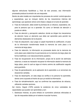 algunas estructuras hipotéticas y, fruto de ese proceso, esa información
procesada produce la emisión de una respuesta.
Dentro de este modelo son importantes los procesos de control: control ejecutivo
y expectativas, que se incluyen dentro de los mecanismos internos del
aprendizaje, que aparecen ahora como fases o etapas en el acto de aprender.
♦ Fase de motivación, debe existir la promesa de un refuerzo, expectativa, etc.
   para la persona que va a aprender. Es como un llamado de atención o
   puesta en alerta.
♦ Fase de atención y percepción selectiva: donde se dirigen los mecanismos
   de atención hacia un elemento que debe ser aprendido para percibir los
   elementos destacados de la situación.
♦ Fase de adquisición, aquí juega un papel importante la codificación, el paso
   de la información transformada desde la memoria de corto plazo a la
   memoria de largo plazo.
♦ Fase de retención, la información es procesada dentro de la memoria de
   corto plazo para determinar la permanencia en la memoria de largo plazo de
   forma indefinida o con desvanecimiento paulatino.
♦ Fase de recuperación de la información, propio de la acción de estímulos
   externos; a veces es necesario recuperar la información desde la memoria de
   largo plazo, para lo cual se sigue el mismo camino de codificación seguido
   para guardarlo.
♦ Fase de generalización, es la aplicación de lo aprendido a un sinnúmero de
   situaciones variadas.
♦ Fase de desempeño, en esta etapa se verifica si la persona ha aprendido,
   dando como supuesto el hecho de que ya recibió la información.
♦ Fase de retroalimentación, aquí se confirman las expectativas de refuerzo,
   utilizando variadas opciones.
Así mismo, Gagné (1976) postula la existencia de cinco variedades de
capacidades que pueden ser aprendidas y son:
1. Destrezas motoras, se pone énfasis en suministrar prácticas reforzadas al
   tipo de respuestas dadas por el sistema muscular humano.


                                                                              79
 