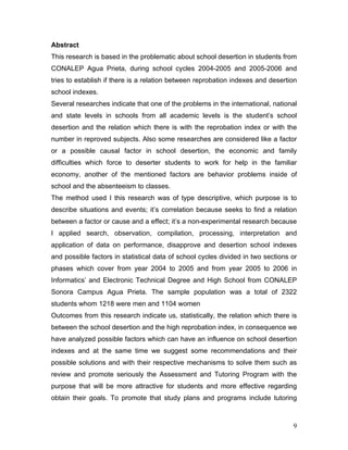 Abstract
This research is based in the problematic about school desertion in students from
CONALEP Agua Prieta, during school cycles 2004-2005 and 2005-2006 and
tries to establish if there is a relation between reprobation indexes and desertion
school indexes.
Several researches indicate that one of the problems in the international, national
and state levels in schools from all academic levels is the student’s school
desertion and the relation which there is with the reprobation index or with the
number in reproved subjects. Also some researches are considered like a factor
or a possible causal factor in school desertion, the economic and family
difficulties which force to deserter students to work for help in the familiar
economy, another of the mentioned factors are behavior problems inside of
school and the absenteeism to classes.
The method used I this research was of type descriptive, which purpose is to
describe situations and events; it’s correlation because seeks to find a relation
between a factor or cause and a effect; it’s a non-experimental research because
I applied search, observation, compilation, processing, interpretation and
application of data on performance, disapprove and desertion school indexes
and possible factors in statistical data of school cycles divided in two sections or
phases which cover from year 2004 to 2005 and from year 2005 to 2006 in
Informatics’ and Electronic Technical Degree and High School from CONALEP
Sonora Campus Agua Prieta. The sample population was a total of 2322
students whom 1218 were men and 1104 women
Outcomes from this research indicate us, statistically, the relation which there is
between the school desertion and the high reprobation index, in consequence we
have analyzed possible factors which can have an influence on school desertion
indexes and at the same time we suggest some recommendations and their
possible solutions and with their respective mechanisms to solve them such as
review and promote seriously the Assessment and Tutoring Program with the
purpose that will be more attractive for students and more effective regarding
obtain their goals. To promote that study plans and programs include tutoring



                                                                                  9
 