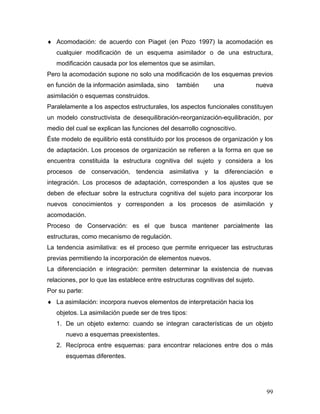 ♦ Acomodación: de acuerdo con Piaget (en Pozo 1997) la acomodación es
   cualquier modificación de un esquema asimilador o de una estructura,
   modificación causada por los elementos que se asimilan.
Pero la acomodación supone no solo una modificación de los esquemas previos
en función de la información asimilada, sino    también      una                nueva
asimilación o esquemas construidos.
Paralelamente a los aspectos estructurales, los aspectos funcionales constituyen
un modelo constructivista de desequilibración-reorganización-equilibración, por
medio del cual se explican las funciones del desarrollo cognoscitivo.
Éste modelo de equilibrio está constituido por los procesos de organización y los
de adaptación. Los procesos de organización se refieren a la forma en que se
encuentra constituida la estructura cognitiva del sujeto y considera a los
procesos de conservación, tendencia asimilativa y la diferenciación e
integración. Los procesos de adaptación, corresponden a los ajustes que se
deben de efectuar sobre la estructura cognitiva del sujeto para incorporar los
nuevos conocimientos y corresponden a los procesos de asimilación y
acomodación.
Proceso de Conservación: es el que busca mantener parcialmente las
estructuras, como mecanismo de regulación.
La tendencia asimilativa: es el proceso que permite enriquecer las estructuras
previas permitiendo la incorporación de elementos nuevos.
La diferenciación e integración: permiten determinar la existencia de nuevas
relaciones, por lo que las establece entre estructuras cognitivas del sujeto.
Por su parte:
♦ La asimilación: incorpora nuevos elementos de interpretación hacia los
   objetos. La asimilación puede ser de tres tipos:
   1. De un objeto externo: cuando se integran características de un objeto
      nuevo a esquemas preexistentes.
   2. Recíproca entre esquemas: para encontrar relaciones entre dos o más
      esquemas diferentes.




                                                                                   99
 