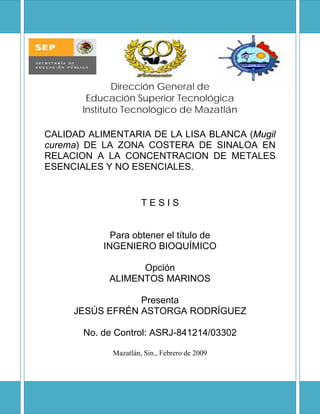 Dirección General de
Educación Superior Tecnológica
Instituto Tecnológico de Mazatlán
CALIDAD ALIMENTARIA DE LA LISA BLANCA (Mugil
curema) DE LA ZONA COSTERA DE SINALOA EN
RELACION A LA CONCENTRACION DE METALES
ESENCIALES Y NO ESENCIALES. 
T E S I S
Para obtener el título de
INGENIERO BIOQUÍMICO
Opción
ALIMENTOS MARINOS
Presenta
JESÚS EFRÉN ASTORGA RODRÍGUEZ
No. de Control: ASRJ-841214/03302
Mazatlán, Sin., Febrero de 2009
 
 
