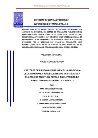 TESIS PROFESIONAL: HOSPITAL REGIONAL TEZIUTLAN PUEBLA 2018
INSTITUTO DE CIENCIAS Y ESTUDIOS
SUPERIORES DE TAMAULIPAS, A. C.
RECONOCIMIENTO DE VALIDEZ OFICIAL DE ESTUDIOS OTORGADOS POR
ACUERDO DEL GOBIERNO, DEL ESTADO DE TAMAULIPAS PUBLICADO EN EL
PERIODICO OFICIAL NUM.8 TOMO CV DE FECHA 26 DE ENERO DE 1980,
REGISTRO NUM.177, LIBRO 71-III, Y ADICIONES DE LA DIRECCION GENERAL DE
PROFESIONES DE LA SECRETARIA DE EDUCACIÓN PUBLICA Y ACUERDO
OTORGADO POR EL GOBIERNO DEL ESTADO DE TAMAULIPAS, NUM
NMS42/12/2010 DE FECHA 25 DE FEBRERO DE 2011, PUBLICADO EN EL
PERIODICO OFICIAL NUM. 42, TOMO CXXXVI DE FECHA 07 ABRIL DEL 2011.
FACULTAD DE ENFERMERÍA
“TITULO DE LA INVESTIGACIÓN”
“FACTORES DE RIESGO QUE INFLUYEN EN LA INCIDENCIA
DEL EMBARAZO EN ADOLESCENTES DE 14 A 18 AÑOS EN
EL CESSA DE TEZIUTLÁN, PUEBLA EN EL PERIODO DE
TIEMPO COMPRENDIDO ENERO A JUNIO 2018”
T É S I S
PARA OBTENER EL TÍTULO DE:
LICENCIATURA EN ENFERMERIA
P R E S E N T A N:
C. ANDREA MARTINEZ CADENA
C. MARYCARMEN CORTINA CARREÓN
GENERACIÓN 2017-2018
TEZIUTLÁN, PUEBLA 2018
 