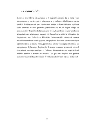 10
1.3. JUSTIFICACIÓN
Como es conocido la alta demanda y el creciente consumo de la carne y sus
subproductos en nuestro país, el mismo que se ve en la necesidad de crear nuevas
técnicas de conservación para obtener una mejora en la calidad tanto higiénica
como sanitaria de estos producto; permitiendo así dar un mayor tiempo de
conservación y disponibilidad en cualquier época, logrando así obtener una fuente
alimenticia para el consumo humano, por la cual se ha visto la obligación de
implementar una Embutidoras Hidráulica Semiautomática dentro de nuestra
Facultad tomando en cuenta que con esta propuesta buscamos obtener una mejor
optimización de la materia prima, permitiendo así una vistosa presentación de los
subproductos de la carne, disminución de costos en cuanto a mano de obra, al
depender de menos personal para el Embutido; Generando así una mayor utilidad
además, reducir el tiempo de proceso ya que esta maquina nos permite
aumentar la cantidad de elaboración de embutidos frente a un método tradicional.
 